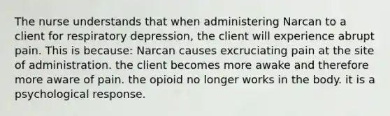 The nurse understands that when administering Narcan to a client for respiratory depression, the client will experience abrupt pain. This is because: Narcan causes excruciating pain at the site of administration. the client becomes more awake and therefore more aware of pain. the opioid no longer works in the body. it is a psychological response.