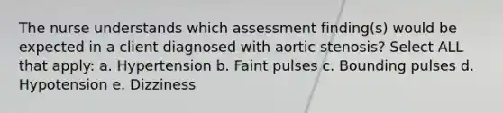 The nurse understands which assessment finding(s) would be expected in a client diagnosed with aortic stenosis? Select ALL that apply: a. Hypertension b. Faint pulses c. Bounding pulses d. Hypotension e. Dizziness