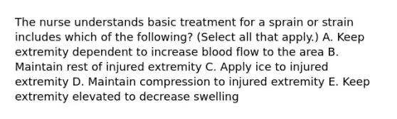 The nurse understands basic treatment for a sprain or strain includes which of the following? (Select all that apply.) A. Keep extremity dependent to increase blood flow to the area B. Maintain rest of injured extremity C. Apply ice to injured extremity D. Maintain compression to injured extremity E. Keep extremity elevated to decrease swelling