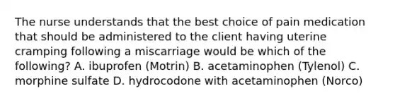 The nurse understands that the best choice of pain medication that should be administered to the client having uterine cramping following a miscarriage would be which of the following? A. ibuprofen (Motrin) B. acetaminophen (Tylenol) C. morphine sulfate D. hydrocodone with acetaminophen (Norco)