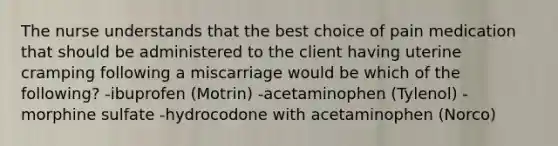 The nurse understands that the best choice of pain medication that should be administered to the client having uterine cramping following a miscarriage would be which of the following? -ibuprofen (Motrin) -acetaminophen (Tylenol) -morphine sulfate -hydrocodone with acetaminophen (Norco)