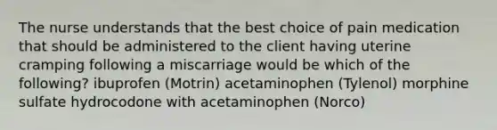 The nurse understands that the best choice of pain medication that should be administered to the client having uterine cramping following a miscarriage would be which of the following? ibuprofen (Motrin) acetaminophen (Tylenol) morphine sulfate hydrocodone with acetaminophen (Norco)