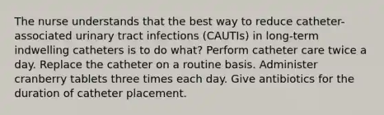 The nurse understands that the best way to reduce catheter-associated urinary tract infections (CAUTIs) in long-term indwelling catheters is to do what? Perform catheter care twice a day. Replace the catheter on a routine basis. Administer cranberry tablets three times each day. Give antibiotics for the duration of catheter placement.