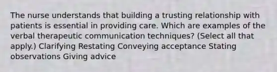 The nurse understands that building a trusting relationship with patients is essential in providing care. Which are examples of the verbal therapeutic communication techniques? (Select all that apply.) Clarifying Restating Conveying acceptance Stating observations Giving advice