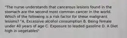 "The nurse understands that cancerous lesions found in the stomach are the second most common cancer in the world. Which of the following is a risk factor for these malignant lesions? "A. Excessive alcohol consumption B. Being female under 40 years of age C. Exposure to leaded gasoline D. A Diet high in vegetables"