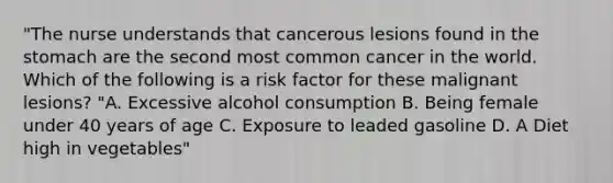 "The nurse understands that cancerous lesions found in the stomach are the second most common cancer in the world. Which of the following is a risk factor for these malignant lesions? "A. Excessive alcohol consumption B. Being female under 40 years of age C. Exposure to leaded gasoline D. A Diet high in vegetables"