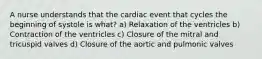 A nurse understands that the cardiac event that cycles the beginning of systole is what? a) Relaxation of the ventricles b) Contraction of the ventricles c) Closure of the mitral and tricuspid valves d) Closure of the aortic and pulmonic valves