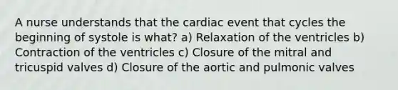 A nurse understands that the cardiac event that cycles the beginning of systole is what? a) Relaxation of the ventricles b) Contraction of the ventricles c) Closure of the mitral and tricuspid valves d) Closure of the aortic and pulmonic valves