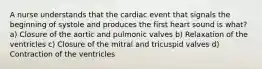 A nurse understands that the cardiac event that signals the beginning of systole and produces the first heart sound is what? a) Closure of the aortic and pulmonic valves b) Relaxation of the ventricles c) Closure of the mitral and tricuspid valves d) Contraction of the ventricles