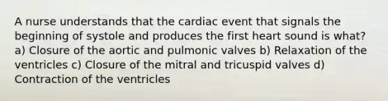 A nurse understands that the cardiac event that signals the beginning of systole and produces the first heart sound is what? a) Closure of the aortic and pulmonic valves b) Relaxation of the ventricles c) Closure of the mitral and tricuspid valves d) Contraction of the ventricles