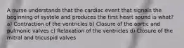 A nurse understands that the cardiac event that signals the beginning of systole and produces the first heart sound is what? a) Contraction of the ventricles b) Closure of the aortic and pulmonic valves c) Relaxation of the ventricles d) Closure of the mitral and tricuspid valves