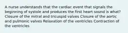 A nurse understands that the cardiac event that signals the beginning of systole and produces the first heart sound is what? Closure of the mitral and tricuspid valves Closure of the aortic and pulmonic valves Relaxation of the ventricles Contraction of the ventricles