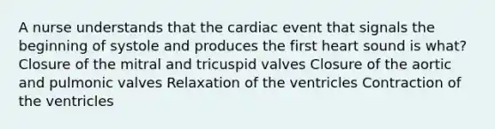 A nurse understands that the cardiac event that signals the beginning of systole and produces the first heart sound is what? Closure of the mitral and tricuspid valves Closure of the aortic and pulmonic valves Relaxation of the ventricles Contraction of the ventricles