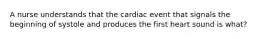 A nurse understands that the cardiac event that signals the beginning of systole and produces the first heart sound is what?