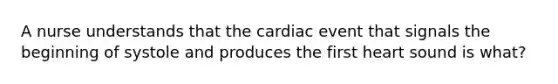 A nurse understands that the cardiac event that signals the beginning of systole and produces the first heart sound is what?