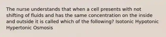 The nurse understands that when a cell presents with not shifting of fluids and has the same concentration on the inside and outside it is called which of the following? Isotonic Hypotonic Hypertonic Osmosis