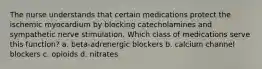 The nurse understands that certain medications protect the ischemic myocardium by blocking catecholamines and sympathetic nerve stimulation. Which class of medications serve this function? a. beta-adrenergic blockers b. calcium channel blockers c. opioids d. nitrates