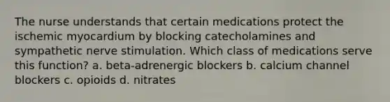 The nurse understands that certain medications protect the ischemic myocardium by blocking catecholamines and sympathetic nerve stimulation. Which class of medications serve this function? a. beta-adrenergic blockers b. calcium channel blockers c. opioids d. nitrates