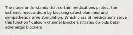 The nurse understands that certain medications protect the ischemic myocardium by blocking catecholamines and sympathetic nerve stimulation. Which class of medications serve this function? calcium channel blockers nitrates opioids beta-adrenergic blockers