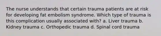 The nurse understands that certain trauma patients are at risk for developing fat embolism syndrome. Which type of trauma is this complication usually associated with? a. Liver trauma b. Kidney trauma c. Orthopedic trauma d. Spinal cord trauma