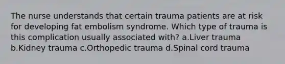 The nurse understands that certain trauma patients are at risk for developing fat embolism syndrome. Which type of trauma is this complication usually associated with? a.Liver trauma b.Kidney trauma c.Orthopedic trauma d.Spinal cord trauma