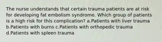 The nurse understands that certain trauma patients are at risk for developing fat embolism syndrome. Which group of patients is a high risk for this complication? a.Patients with liver trauma b.Patients with burns c.Patients with orthopedic trauma d.Patients with spleen trauma