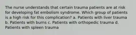 The nurse understands that certain trauma patients are at risk for developing fat embolism syndrome. Which group of patients is a high risk for this complication? a. Patients with liver trauma b. Patients with burns c. Patients with orthopedic trauma d. Patients with spleen trauma