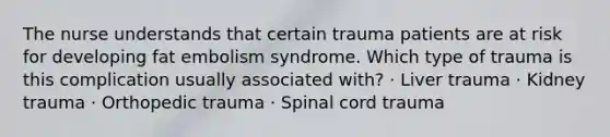 The nurse understands that certain trauma patients are at risk for developing fat embolism syndrome. Which type of trauma is this complication usually associated with? · Liver trauma · Kidney trauma · Orthopedic trauma · Spinal cord trauma