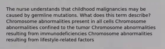 The nurse understands that childhood malignancies may be caused by germline mutations. What does this term describe? Chromosome abnormalities present in all cells Chromosome abnormalities confined to the tumor Chromosome abnormalities resulting from immunodeficiencies Chromosome abnormalities resulting from lifestyle-related factors