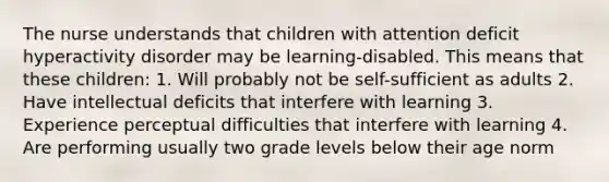 The nurse understands that children with attention deficit hyperactivity disorder may be learning-disabled. This means that these children: 1. Will probably not be self-sufficient as adults 2. Have intellectual deficits that interfere with learning 3. Experience perceptual difficulties that interfere with learning 4. Are performing usually two grade levels below their age norm