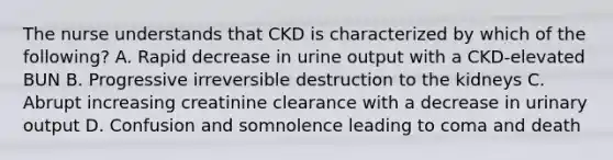 The nurse understands that CKD is characterized by which of the following? A. Rapid decrease in urine output with a CKD-elevated BUN B. Progressive irreversible destruction to the kidneys C. Abrupt increasing creatinine clearance with a decrease in urinary output D. Confusion and somnolence leading to coma and death