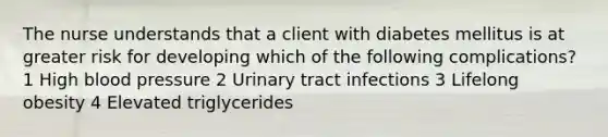 The nurse understands that a client with diabetes mellitus is at greater risk for developing which of the following complications? 1 High blood pressure 2 Urinary tract infections 3 Lifelong obesity 4 Elevated triglycerides