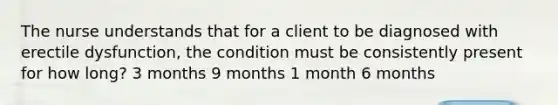 The nurse understands that for a client to be diagnosed with erectile dysfunction, the condition must be consistently present for how long? 3 months 9 months 1 month 6 months