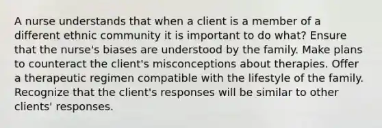 A nurse understands that when a client is a member of a different ethnic community it is important to do what? Ensure that the nurse's biases are understood by the family. Make plans to counteract the client's misconceptions about therapies. Offer a therapeutic regimen compatible with the lifestyle of the family. Recognize that the client's responses will be similar to other clients' responses.