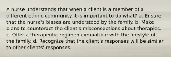 A nurse understands that when a client is a member of a different ethnic community it is important to do what? a. Ensure that the nurse's biases are understood by the family. b. Make plans to counteract the client's misconceptions about therapies. c. Offer a therapeutic regimen compatible with the lifestyle of the family. d. Recognize that the client's responses will be similar to other clients' responses.