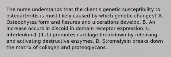 The nurse understands that the client's genetic susceptibility to osteoarthritis is most likely caused by which genetic changes? A. Osteophytes form and fissures and ulcerations develop. B. An increase occurs in discoid in domain receptor expression. C. Interleukin-1 (IL-1) promotes cartilage breakdown by releasing and activating destructive enzymes. D. Stromelysin breaks down the matrix of collagen and proteoglycans.