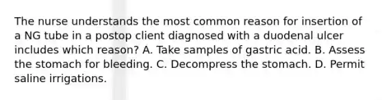 The nurse understands the most common reason for insertion of a NG tube in a postop client diagnosed with a duodenal ulcer includes which reason? A. Take samples of gastric acid. B. Assess the stomach for bleeding. C. Decompress the stomach. D. Permit saline irrigations.