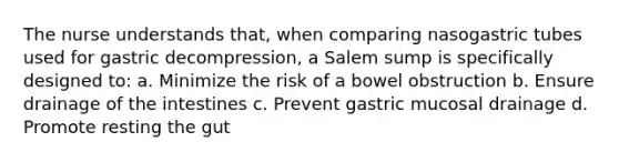 The nurse understands that, when comparing nasogastric tubes used for gastric decompression, a Salem sump is specifically designed to: a. Minimize the risk of a bowel obstruction b. Ensure drainage of the intestines c. Prevent gastric mucosal drainage d. Promote resting the gut