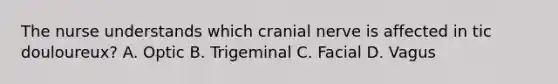 The nurse understands which cranial nerve is affected in tic douloureux? A. Optic B. Trigeminal C. Facial D. Vagus