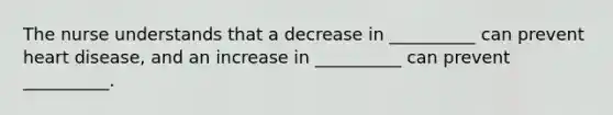 The nurse understands that a decrease in __________ can prevent heart disease, and an increase in __________ can prevent __________.