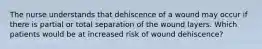 The nurse understands that dehiscence of a wound may occur if there is partial or total separation of the wound layers. Which patients would be at increased risk of wound dehiscence?