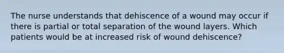 The nurse understands that dehiscence of a wound may occur if there is partial or total separation of the wound layers. Which patients would be at increased risk of wound dehiscence?