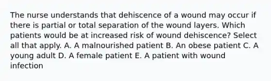 The nurse understands that dehiscence of a wound may occur if there is partial or total separation of the wound layers. Which patients would be at increased risk of wound dehiscence? Select all that apply. A. A malnourished patient B. An obese patient C. A young adult D. A female patient E. A patient with wound infection