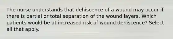 The nurse understands that dehiscence of a wound may occur if there is partial or total separation of the wound layers. Which patients would be at increased risk of wound dehiscence? Select all that apply.