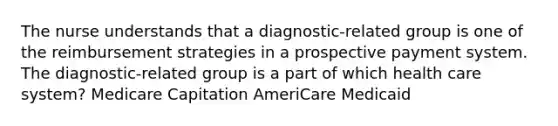 The nurse understands that a diagnostic-related group is one of the reimbursement strategies in a prospective payment system. The diagnostic-related group is a part of which health care system? Medicare Capitation AmeriCare Medicaid