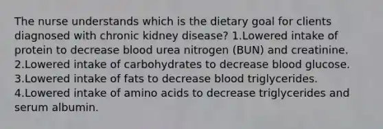 The nurse understands which is the dietary goal for clients diagnosed with chronic kidney disease? 1.Lowered intake of protein to decrease blood urea nitrogen (BUN) and creatinine. 2.Lowered intake of carbohydrates to decrease blood glucose. 3.Lowered intake of fats to decrease blood triglycerides. 4.Lowered intake of amino acids to decrease triglycerides and serum albumin.