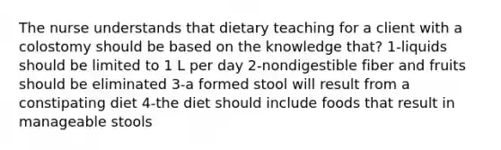 The nurse understands that dietary teaching for a client with a colostomy should be based on the knowledge that? 1-liquids should be limited to 1 L per day 2-nondigestible fiber and fruits should be eliminated 3-a formed stool will result from a constipating diet 4-the diet should include foods that result in manageable stools