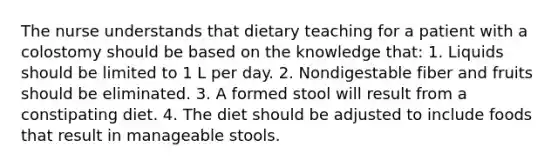 The nurse understands that dietary teaching for a patient with a colostomy should be based on the knowledge that: 1. Liquids should be limited to 1 L per day. 2. Nondigestable fiber and fruits should be eliminated. 3. A formed stool will result from a constipating diet. 4. The diet should be adjusted to include foods that result in manageable stools.