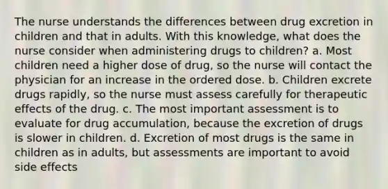 The nurse understands the differences between drug excretion in children and that in adults. With this knowledge, what does the nurse consider when administering drugs to children? a. Most children need a higher dose of drug, so the nurse will contact the physician for an increase in the ordered dose. b. Children excrete drugs rapidly, so the nurse must assess carefully for therapeutic effects of the drug. c. The most important assessment is to evaluate for drug accumulation, because the excretion of drugs is slower in children. d. Excretion of most drugs is the same in children as in adults, but assessments are important to avoid side effects