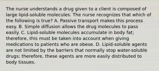 The nurse understands a drug given to a client is composed of large​ lipid-soluble molecules. The nurse recognizes that which of the following is​ true? A. Passive transport makes this process easy. B. Simple diffusion allows the drug molecules to pass easily. C.​ Lipid-soluble molecules accumulate in body​ fat; therefore, this must be taken into account when giving medications to patients who are obese. D. Lipid-soluble agents are not limited by the barriers that normally stop​ water-soluble drugs;​ therefore, these agents are more easily distributed to body tissues.